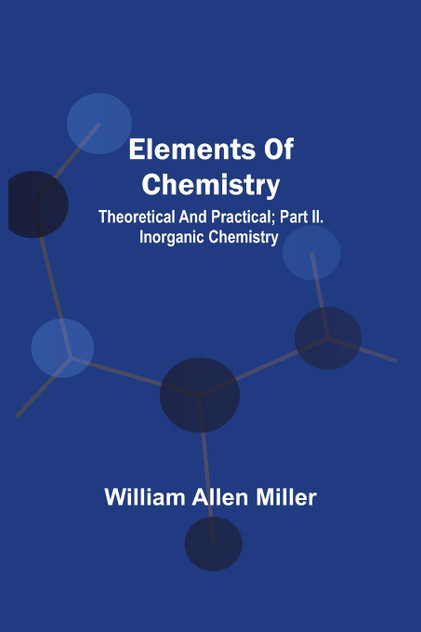 Elements Of Chemistry; Theoretical And Practical; Part Ii. Inorganic Chemistry Elements Of Chemistry; Theoretical And Practical; Part Ii. Inorganic Chemistry
