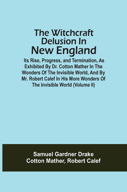 The Witchcraft Delusion In New England; Its Rise, Progress, And Termination, As Exhibited By Dr. Cotton Mather In The Wonders Of The Invisible World, And By Mr. Robert Calef In His More Wonders Of The Invisible World (Volume Ii) The Witchcraft Delusion In New England; Its Rise, Progress, And Termination, As Exhibited By Dr. Cotton Mather In The Wonders Of The Invisible World, And By Mr. Robert Calef In His More Wonders Of The Invisible World (Volume Ii)