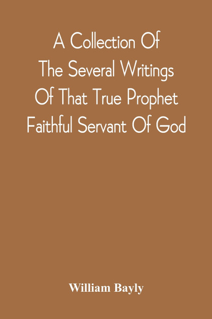 A Collection Of The Several Writings Of That True Prophet Faithful Servant Of God, And Sufferer For The Testimony Of Jesus, William Bayly Who Finished His Testimony And Laid Down His Head In Peace With The Lord, The First Day Of The Fourth Month, In