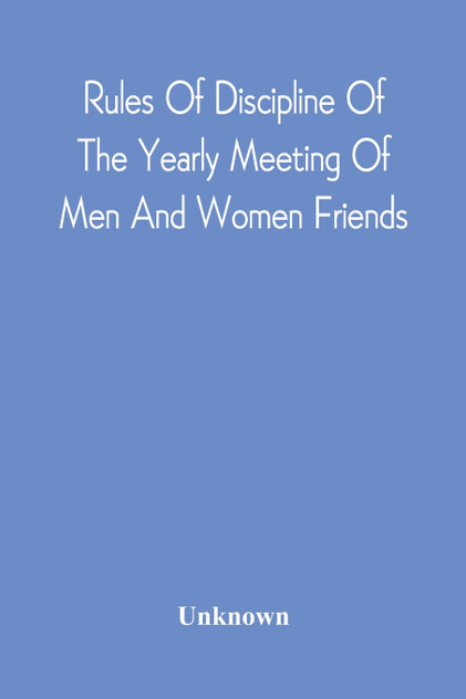 Rules Of Discipline Of The Yearly Meeting Of Men And Women Friends, Held In Philadelphia. Stereotyped For The Yearly Meeting Rules Of Discipline Of The Yearly Meeting Of Men And Women Friends, Held In Philadelphia. Stereotyped For The Yearly Meeting
