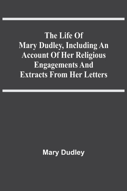 The Life Of Mary Dudley, Including An Account Of Her Religious Engagements And Extracts From Her Letters The Life Of Mary Dudley, Including An Account Of Her Religious Engagements And Extracts From Her Letters
