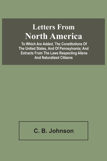 Letters From North America. To Which Are Added, The Constitutions Of The United States, And Of Pennsylvania; And Extracts From The Laws Respecting Aliens And Naturalized Citizens Letters From North America. To Which Are Added, The Constitutions Of The United States, And Of Pennsylvania; And Extracts From The Laws Respecting Aliens And Naturalized Citizens