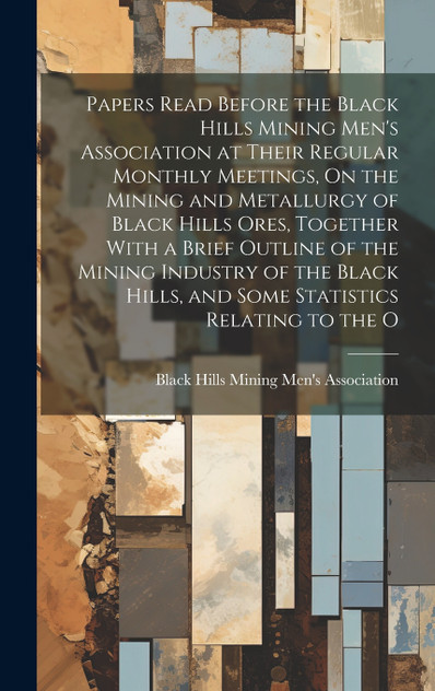 Papers Read Before the Black Hills Mining Men's Association at Their Regular Monthly Meetings, On the Mining and Metallurgy of Black Hills Ores, Together With a Brief Outline of the Mining Industry of the Black Hills, and Some Statistics Relating to
