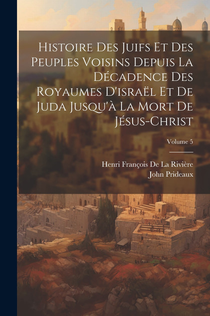 Histoire Des Juifs Et Des Peuples Voisins Depuis La Décadence Des Royaumes D'israël Et De Juda Jusqu'à La Mort De Jésus-Christ; Volume 5