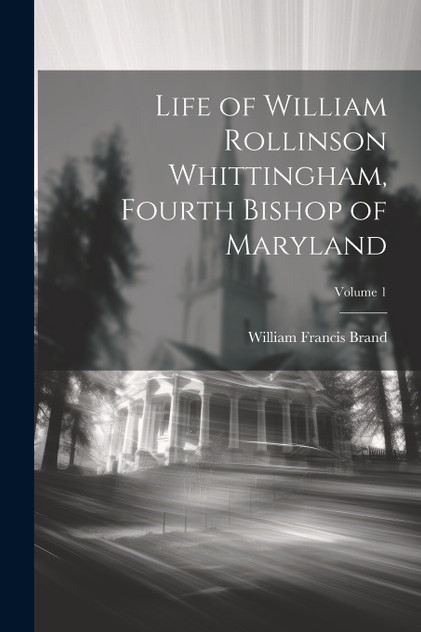 Life of William Rollinson Whittingham, Fourth Bishop of Maryland; Volume 1 Life of William Rollinson Whittingham, Fourth Bishop of Maryland; Volume 1