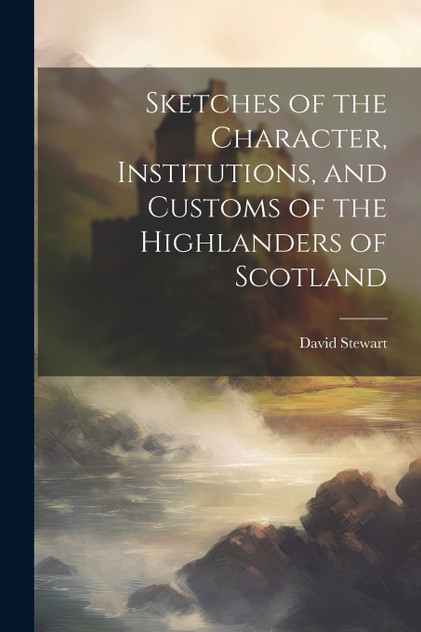 Sketches of the Character, Institutions, and Customs of the Highlanders of Scotland Sketches of the Character, Institutions, and Customs of the Highlanders of Scotland