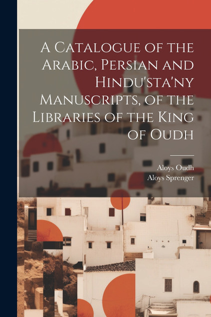 A Catalogue of the Arabic, Persian and Hindu'sta'ny Manuscripts, of the Libraries of the King of Oudh A Catalogue of the Arabic, Persian and Hindu'sta'ny Manuscripts, of the Libraries of the King of Oudh