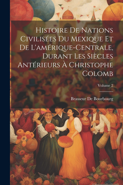 Histoire De Nations Civilisées Du Mexique Et De L'amérique-Centrale, Durant Les Siècles Antérieurs À Christophe Colomb; Volume 2 Histoire De Nations Civilisées Du Mexique Et De L'amérique-Centrale, Durant Les Siècles Antérieurs À Christophe Colomb; Volume 2