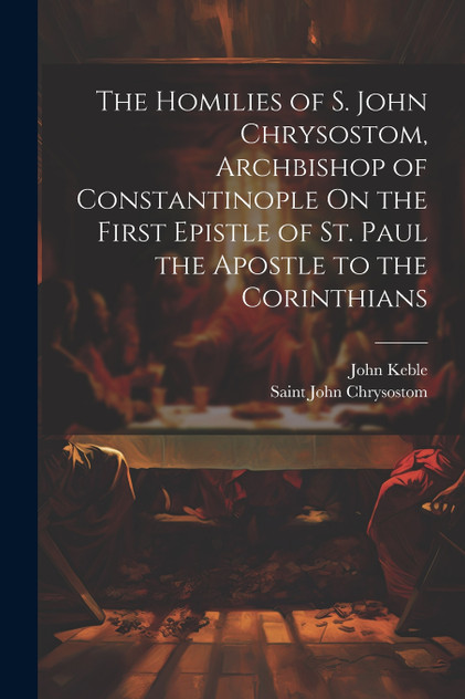 The Homilies of S. John Chrysostom, Archbishop of Constantinople On the First Epistle of St. Paul the Apostle to the Corinthians The Homilies of S. John Chrysostom, Archbishop of Constantinople On the First Epistle of St. Paul the Apostle to the Corinthians