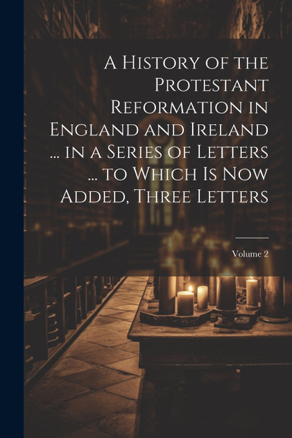 A History of the Protestant Reformation in England and Ireland ... in a Series of Letters ... to Which Is Now Added, Three Letters; Volume 2 A History of the Protestant Reformation in England and Ireland ... in a Series of Letters ... to Which Is Now Added, Three Letters; Volume 2