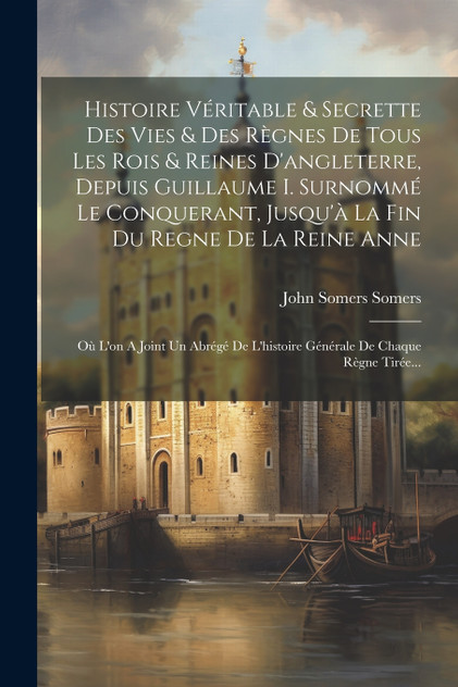 Histoire Véritable & Secrette Des Vies & Des Règnes De Tous Les Rois & Reines D'angleterre, Depuis Guillaume I. Surnommé Le Conquerant, Jusqu'à La Fin Du Regne De La Reine Anne