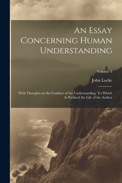 An Essay Concerning Human Understanding; With Thoughts on the Conduct of the Understanding. To Which is Prefixed the Life of the Author; Volume 3 An Essay Concerning Human Understanding; With Thoughts on the Conduct of the Understanding. To Which is Prefixed the Life of the Author; Volume 3
