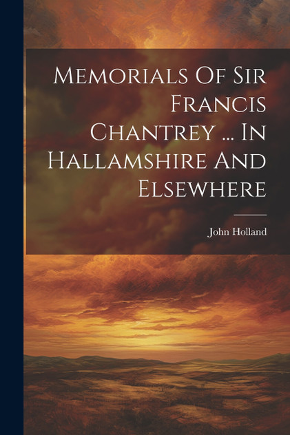 Memorials Of Sir Francis Chantrey ... In Hallamshire And Elsewhere Memorials Of Sir Francis Chantrey ... In Hallamshire And Elsewhere