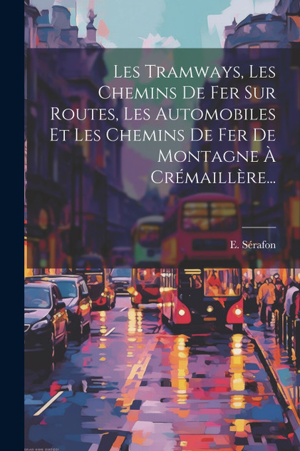 Les Tramways, Les Chemins De Fer Sur Routes, Les Automobiles Et Les Chemins De Fer De Montagne À Crémaillère... Les Tramways, Les Chemins De Fer Sur Routes, Les Automobiles Et Les Chemins De Fer De Montagne À Crémaillère...