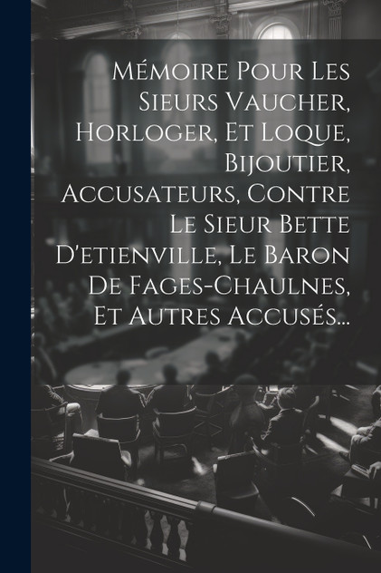 Mémoire Pour Les Sieurs Vaucher, Horloger, Et Loque, Bijoutier, Accusateurs, Contre Le Sieur Bette D'etienville, Le Baron De Fages-chaulnes, Et Autres Accusés... Mémoire Pour Les Sieurs Vaucher, Horloger, Et Loque, Bijoutier, Accusateurs, Contre Le Sieur Bette D'etienville, Le Baron De Fages-chaulnes, Et Autres Accusés...