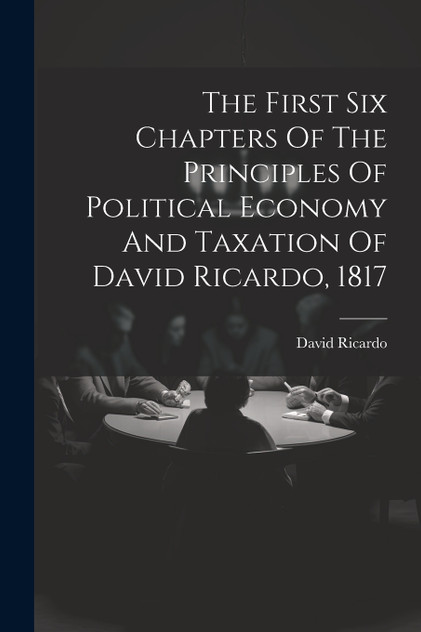 The First Six Chapters Of The Principles Of Political Economy And Taxation Of David Ricardo, 1817 The First Six Chapters Of The Principles Of Political Economy And Taxation Of David Ricardo, 1817