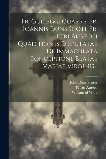 Fr. Gulielmi Guarre, Fr. Ioannis Duns Scoti, Fr. Petri Aureoli Quaestiones Disputatae De Immaculata Conceptione Beatae Mariae Virginis... Fr. Gulielmi Guarre, Fr. Ioannis Duns Scoti, Fr. Petri Aureoli Quaestiones Disputatae De Immaculata Conceptione Beatae Mariae Virginis...