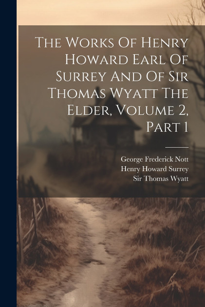 The Works Of Henry Howard Earl Of Surrey And Of Sir Thomas Wyatt The Elder, Volume 2, Part 1 The Works Of Henry Howard Earl Of Surrey And Of Sir Thomas Wyatt The Elder, Volume 2, Part 1