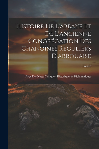 Histoire De L'abbaye Et De L'ancienne Congrégation Des Chanoines Réguliers D'arrouaise Histoire De L'abbaye Et De L'ancienne Congrégation Des Chanoines Réguliers D'arrouaise
