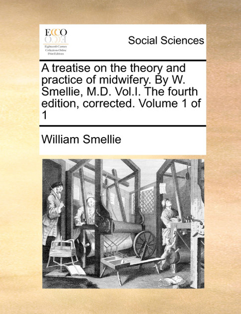 A treatise on the theory and practice of midwifery. By W. Smellie, M.D. Vol.I. The fourth edition, corrected. Volume 1 of 1