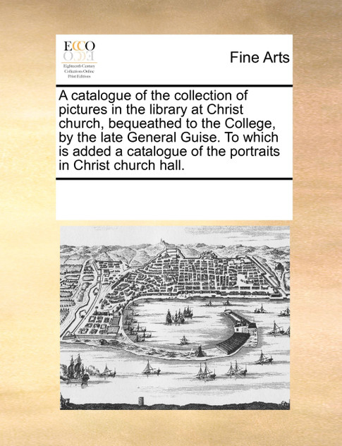 A catalogue of the collection of pictures in the library at Christ church, bequeathed to the College, by the late General Guise. To which is added a catalogue of the portraits in Christ church hall.