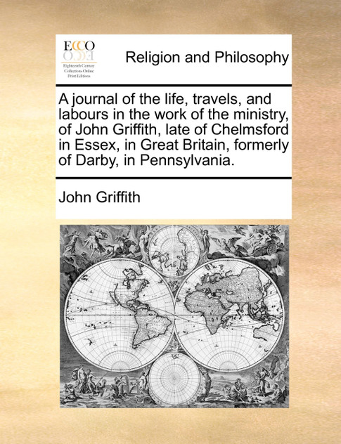 A journal of the life, travels, and labours in the work of the ministry, of John Griffith, late of Chelmsford in Essex, in Great Britain, formerly of Darby, in Pennsylvania. A journal of the life, travels, and labours in the work of the ministry, of John Griffith, late of Chelmsford in Essex, in Great Britain, formerly of Darby, in Pennsylvania.