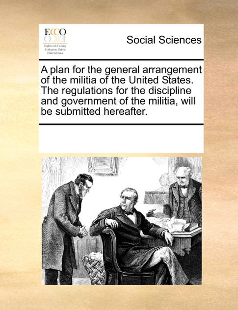 A plan for the general arrangement of the militia of the United States. The regulations for the discipline and government of the militia, will be submitted hereafter.