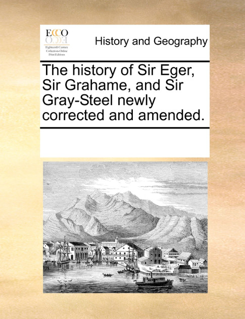 The history of Sir Eger, Sir Grahame, and Sir Gray-Steel newly corrected and amended. The history of Sir Eger, Sir Grahame, and Sir Gray-Steel newly corrected and amended.