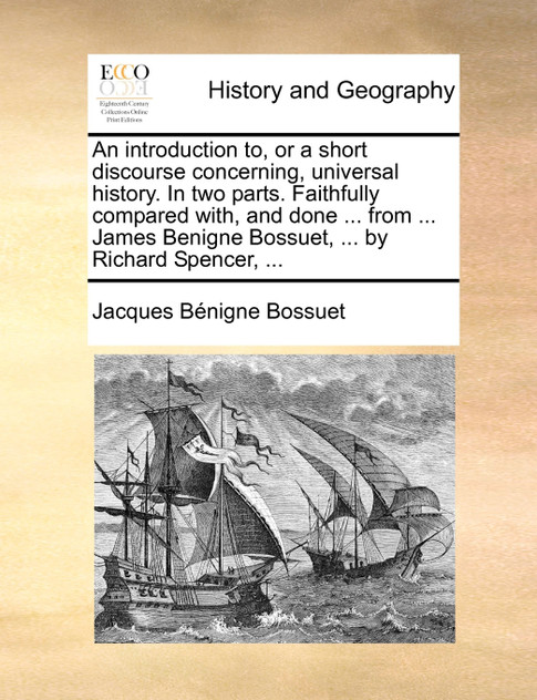 An introduction to, or a short discourse concerning, universal history. In two parts. Faithfully compared with, and done ... from ... James Benigne Bossuet, ... by Richard Spencer, ...
