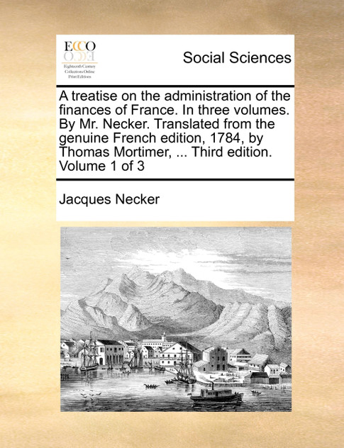 A treatise on the administration of the finances of France. In three volumes. By Mr. Necker. Translated from the genuine French edition, 1784, by Thomas Mortimer, ... Third edition. Volume 1 of 3