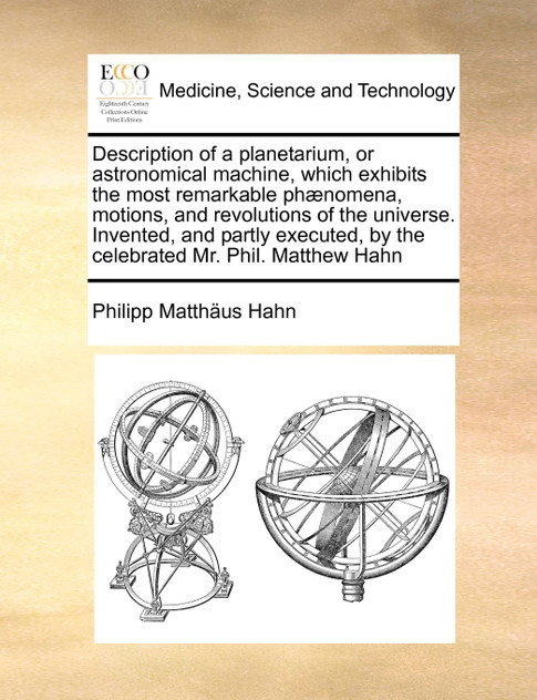 Description of a planetarium, or astronomical machine, which exhibits the most remarkable phænomena, motions, and revolutions of the universe. Invented, and partly executed, by the celebrated Mr. Phil. Matthew Hahn