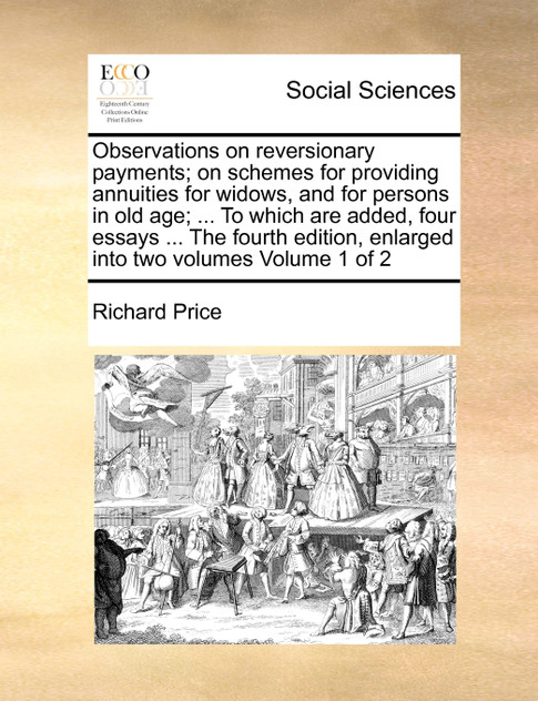 Observations on reversionary payments; on schemes for providing annuities for widows, and for persons in old age; ... To which are added, four essays ... The fourth edition, enlarged into two volumes  Volume 1 of 2