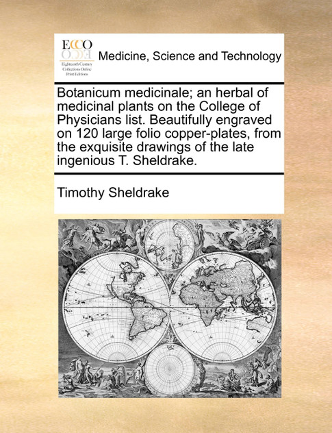 Botanicum medicinale; an herbal of medicinal plants on the College of Physicians list. Beautifully engraved on 120 large folio copper-plates, from the exquisite drawings of the late ingenious T. Sheldrake. Botanicum medicinale; an herbal of medicinal plants on the College of Physicians list. Beautifully engraved on 120 large folio copper-plates, from the exquisite drawings of the late ingenious T. Sheldrake.