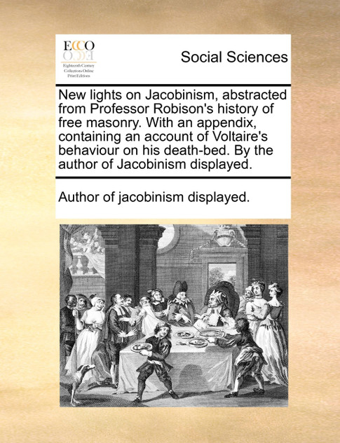 New lights on Jacobinism, abstracted from Professor Robison's history of free masonry. With an appendix, containing an account of Voltaire's behaviour on his death-bed. By the author of Jacobinism displayed.