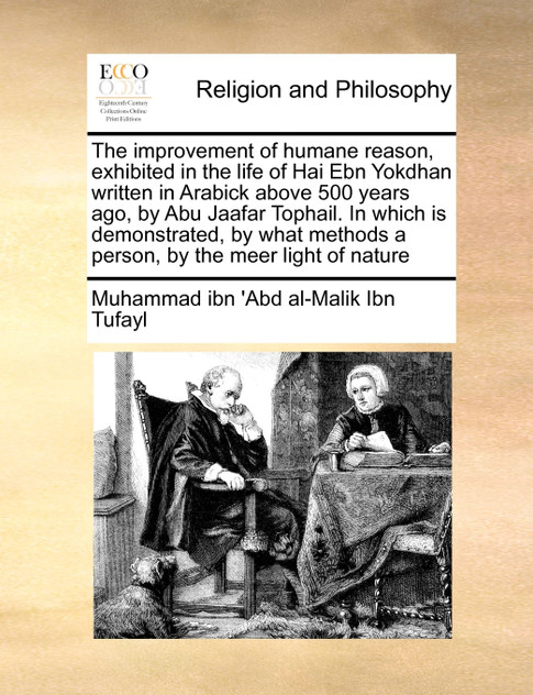 The improvement of humane reason, exhibited in the life of Hai Ebn Yokdhan written in Arabick above 500 years ago, by Abu Jaafar Tophail. In which is demonstrated, by what methods a person, by the meer light of nature The improvement of humane reason, exhibited in the life of Hai Ebn Yokdhan written in Arabick above 500 years ago, by Abu Jaafar Tophail. In which is demonstrated, by what methods a person, by the meer light of nature