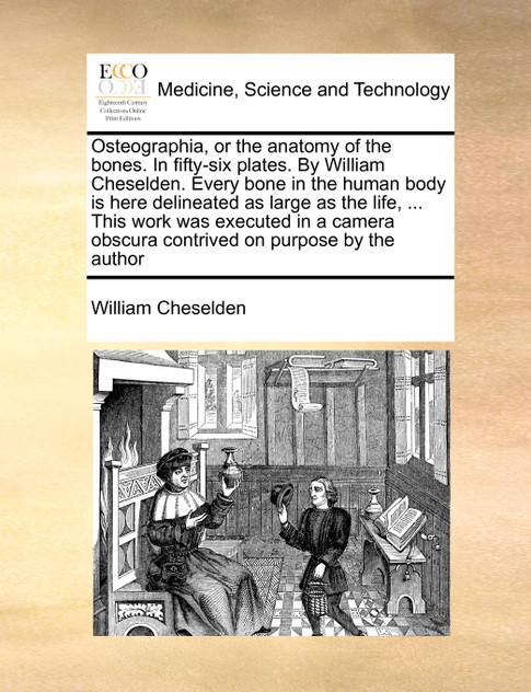 Osteographia, or the anatomy of the bones. In fifty-six plates. By William Cheselden. Every bone in the human body is here delineated as large as the life, ... This work was executed in a camera obscura contrived on purpose by the author