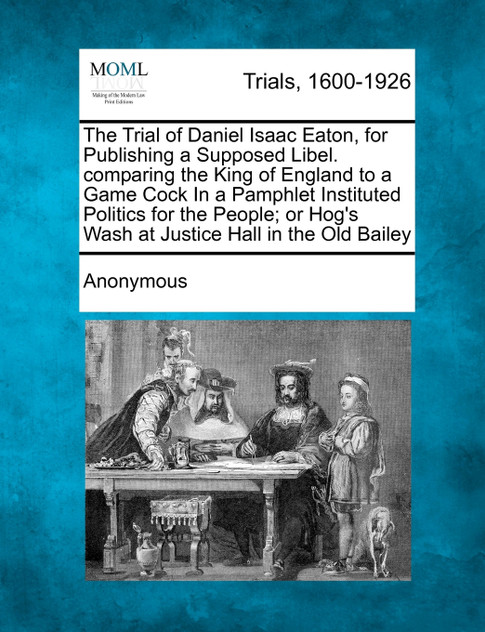 The Trial of Daniel Isaac Eaton, for Publishing a Supposed Libel. Comparing the King of England to a Game Cock in a Pamphlet Instituted Politics for t