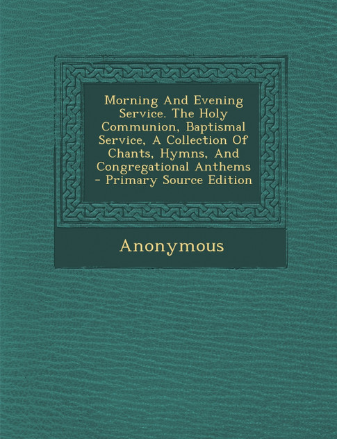 Morning And Evening Service. The Holy Communion, Baptismal Service, A Collection Of Chants, Hymns, And Congregational Anthems - Primary Source Edition