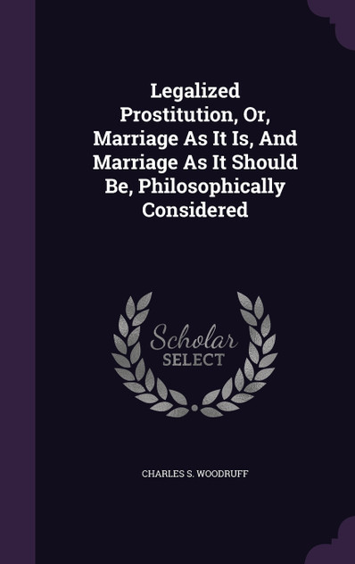 Legalized Prostitution, Or, Marriage As It Is, And Marriage As It Should Be, Philosophically Considered Legalized Prostitution, Or, Marriage As It Is, And Marriage As It Should Be, Philosophically Considered