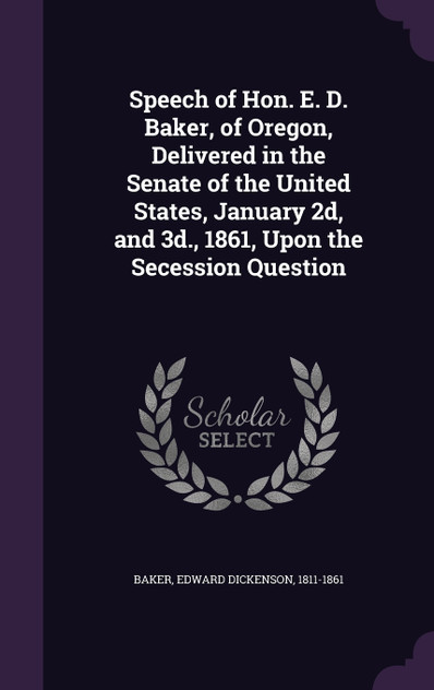 Speech of Hon. E. D. Baker, of Oregon, Delivered in the Senate of the United States, January 2d, and 3d., 1861, Upon the Secession Question