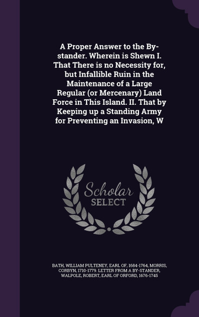 A Proper Answer to the By-stander. Wherein is Shewn I. That There is no Necessity for, but Infallible Ruin in the Maintenance of a Large Regular (or Mercenary) Land Force in This Island. II. That by Keeping up a Standing Army for Preventing an Invas