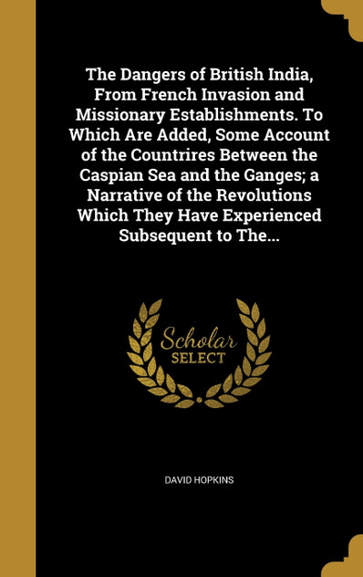 The Dangers of British India, From French Invasion and Missionary Establishments. To Which Are Added, Some Account of the Countrires Between the Caspian Sea and the Ganges; a Narrative of the Revolutions Which They Have Experienced Subsequent to The