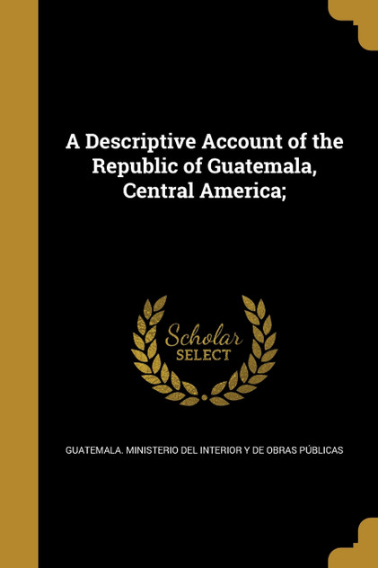 A Descriptive Account of the Republic of Guatemala, Central America; A Descriptive Account of the Republic of Guatemala, Central America;