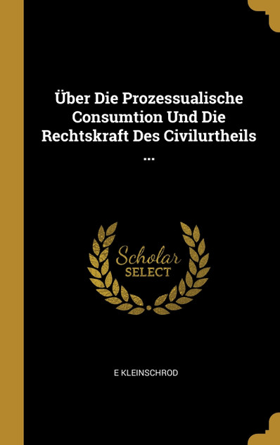 Über Die Prozessualische Consumtion Und Die Rechtskraft Des Civilurtheils ... Über Die Prozessualische Consumtion Und Die Rechtskraft Des Civilurtheils ...