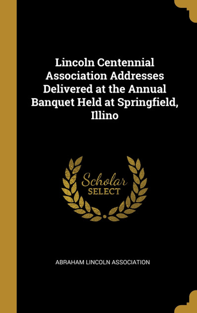 Lincoln Centennial Association Addresses Delivered at the Annual Banquet Held at Springfield, Illino Lincoln Centennial Association Addresses Delivered at the Annual Banquet Held at Springfield, Illino