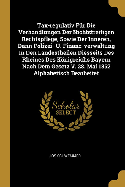 Tax-regulativ Für Die Verhandlungen Der Nichtstreitigen Rechtspflege, Sowie Der Inneren, Dann Polizei- U. Finanz-verwaltung In Den Landestheilen Diesseits Des Rheines Des Königreichs Bayern Nach Dem Gesetz V. 28. Mai 1852 Alphabetisch Bearbeitet Tax-regulativ Für Die Verhandlungen Der Nichtstreitigen Rechtspflege, Sowie Der Inneren, Dann Polizei- U. Finanz-verwaltung In Den Landestheilen Diesseits Des Rheines Des Königreichs Bayern Nach Dem Gesetz V. 28. Mai 1852 Alphabetisch Bearbeitet