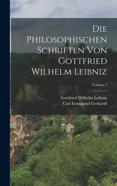 Die Philosophischen Schriften Von Gottfried Wilhelm Leibniz; Volume 7 Die Philosophischen Schriften Von Gottfried Wilhelm Leibniz; Volume 7