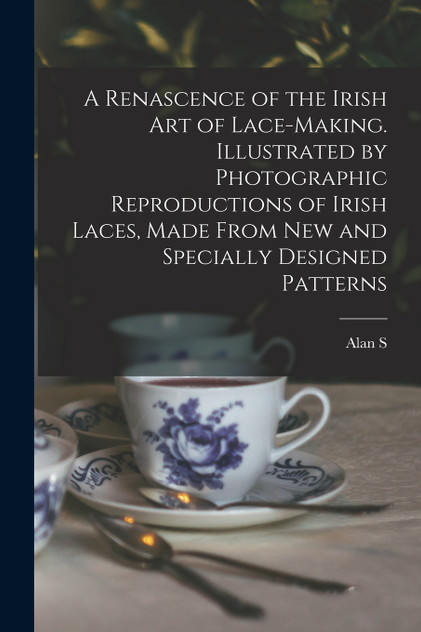 A Renascence of the Irish art of Lace-making. Illustrated by Photographic Reproductions of Irish Laces, Made From new and Specially Designed Patterns A Renascence of the Irish art of Lace-making. Illustrated by Photographic Reproductions of Irish Laces, Made From new and Specially Designed Patterns