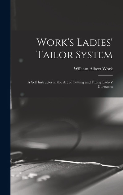 Work's Ladies' Tailor System; a Self Instructor in the art of Cutting and Fitting Ladies' Garments Work's Ladies' Tailor System; a Self Instructor in the art of Cutting and Fitting Ladies' Garments