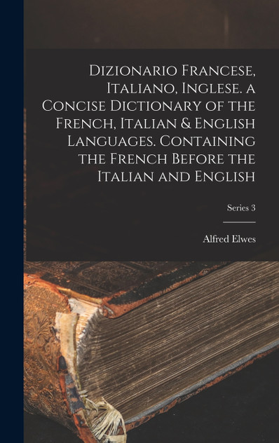 Dizionario Francese, Italiano, Inglese. a Concise Dictionary of the French, Italian & English Languages. Containing the French Before the Italian and English; Series 3 Dizionario Francese, Italiano, Inglese. a Concise Dictionary of the French, Italian & English Languages. Containing the French Before the Italian and English; Series 3